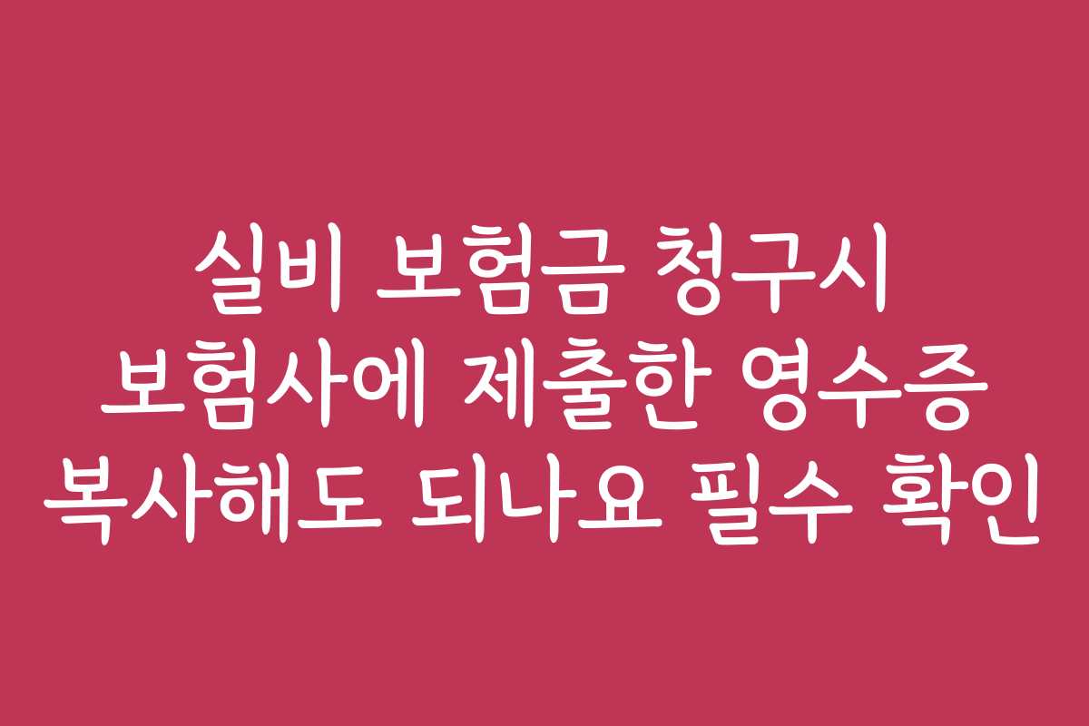 실비 보험금 청구시 보험사에 제출한 영수증 복사해도 되나요 필수 확인