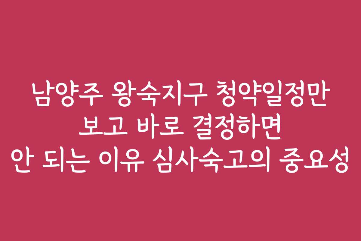 남양주 왕숙지구 청약일정만 보고 바로 결정하면 안 되는 이유 심사숙고의 중요성