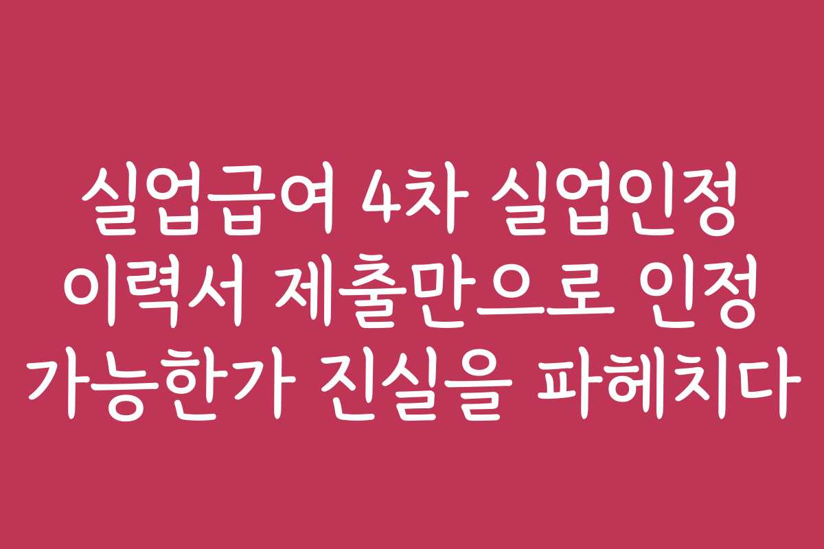 실업급여 4차 실업인정 이력서 제출만으로 인정 가능한가 진실을 파헤치다