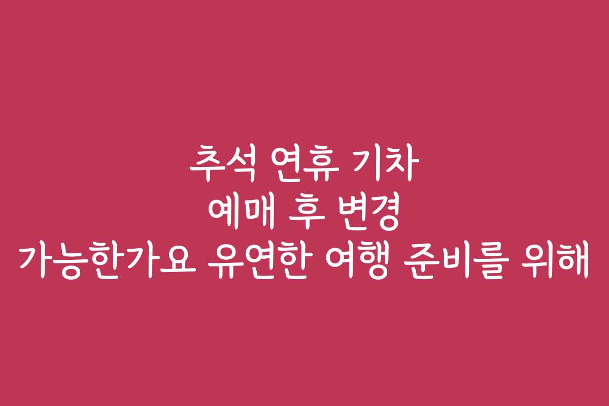 추석 연휴 기차 예매 후 변경 가능한가요 유연한 여행 준비를 위해