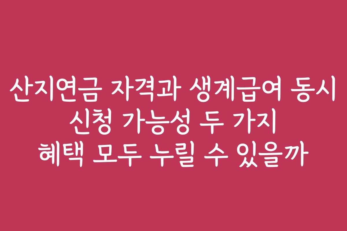 산지연금 자격과 생계급여 동시 신청 가능성 두 가지 혜택 모두 누릴 수 있을까