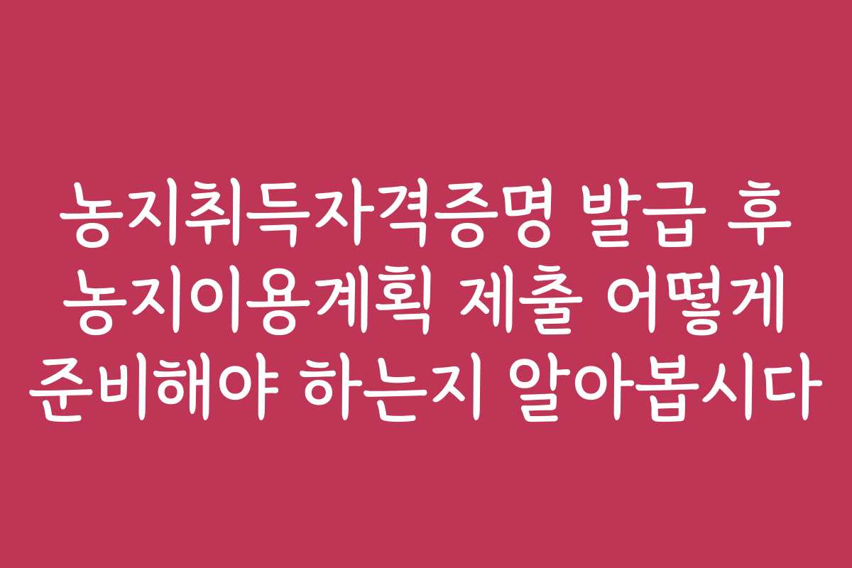 농지취득자격증명 발급 후 농지이용계획 제출 어떻게 준비해야 하는지 알아봅시다
