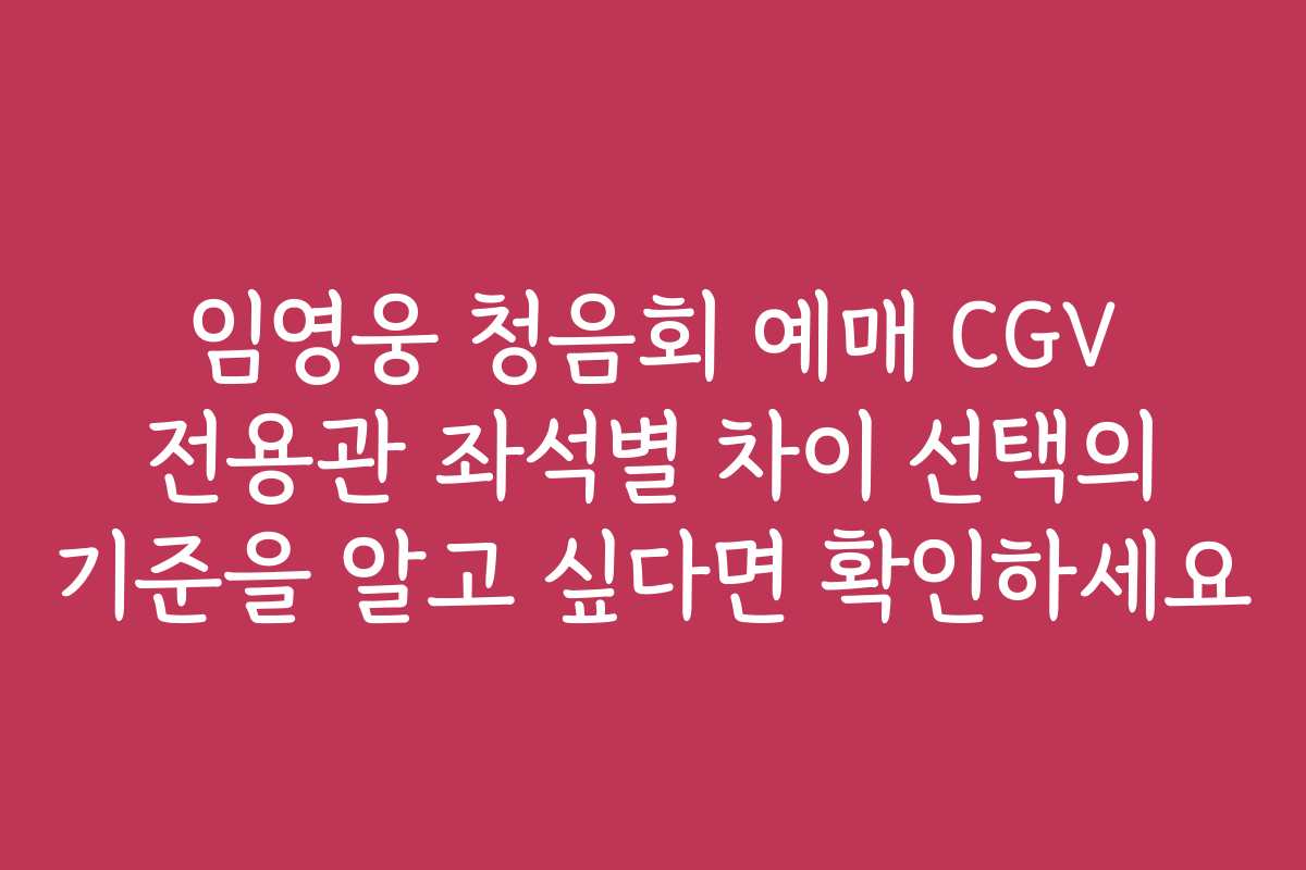 임영웅 청음회 예매 CGV 전용관 좌석별 차이 선택의 기준을 알고 싶다면 확인하세요
