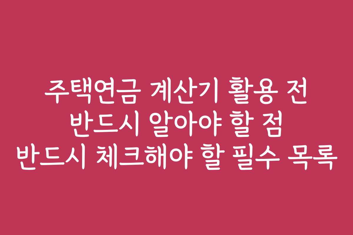 주택연금 계산기 활용 전 반드시 알아야 할 점 반드시 체크해야 할 필수 목록