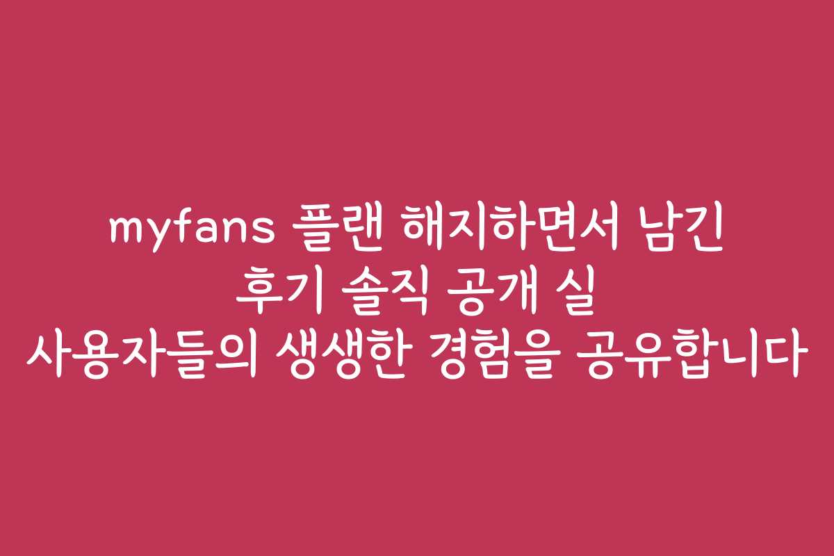 myfans 플랜 해지하면서 남긴 후기 솔직 공개 실 사용자들의 생생한 경험을 공유합니다