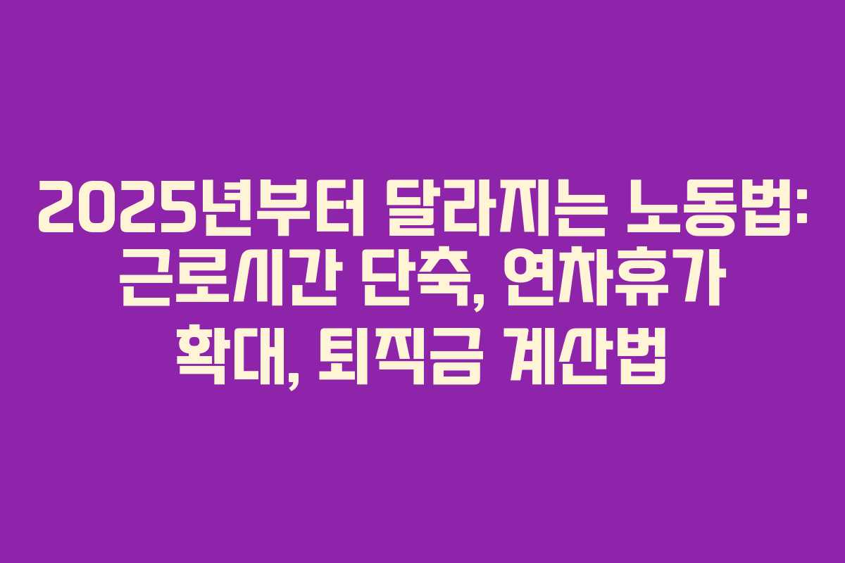 2025년부터 달라지는 노동법: 근로시간 단축, 연차휴가 확대, 퇴직금 계산법