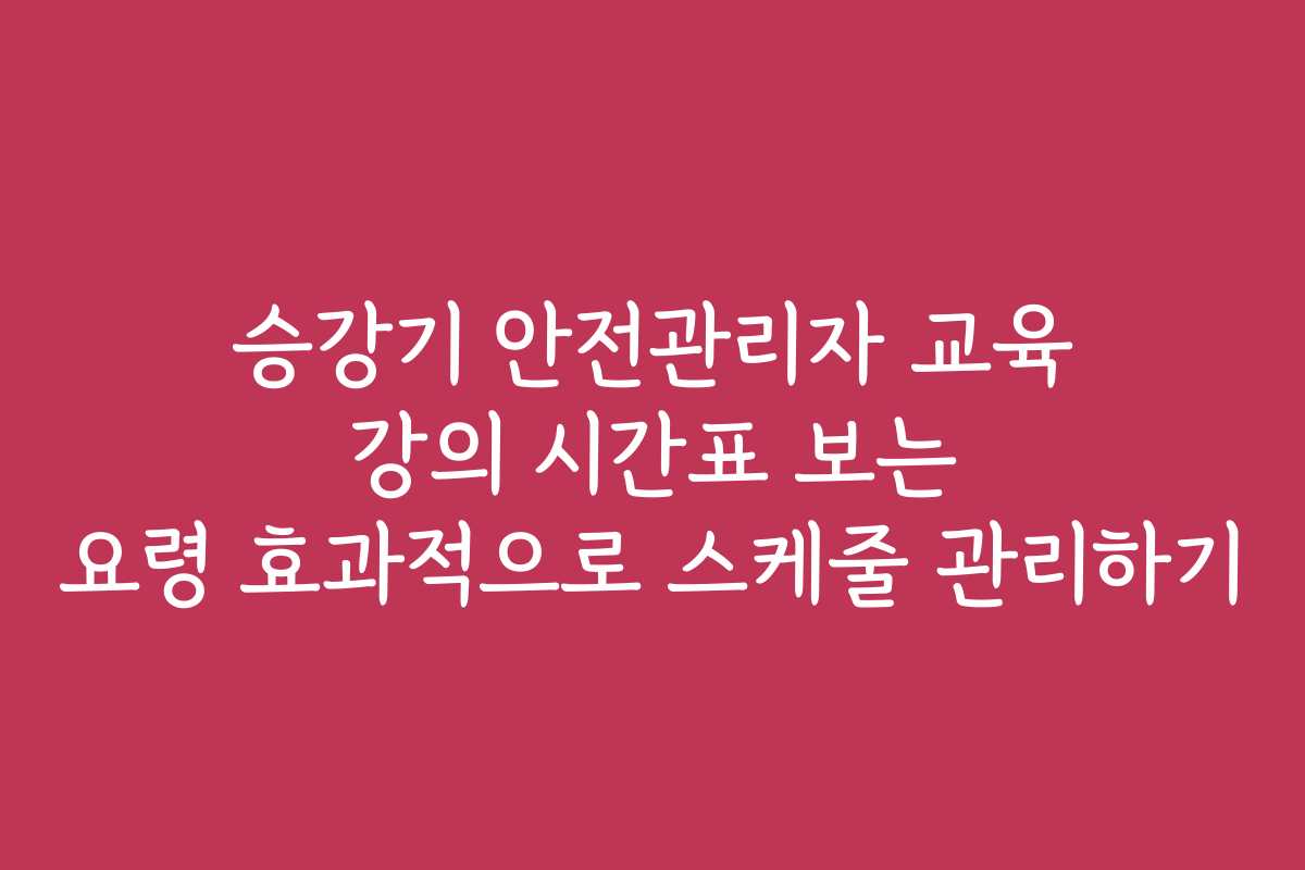 승강기 안전관리자 교육 강의 시간표 보는 요령 효과적으로 스케줄 관리하기