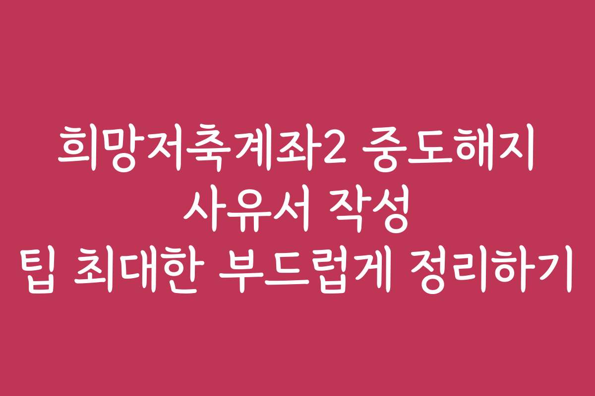 희망저축계좌2 중도해지 사유서 작성 팁 최대한 부드럽게 정리하기