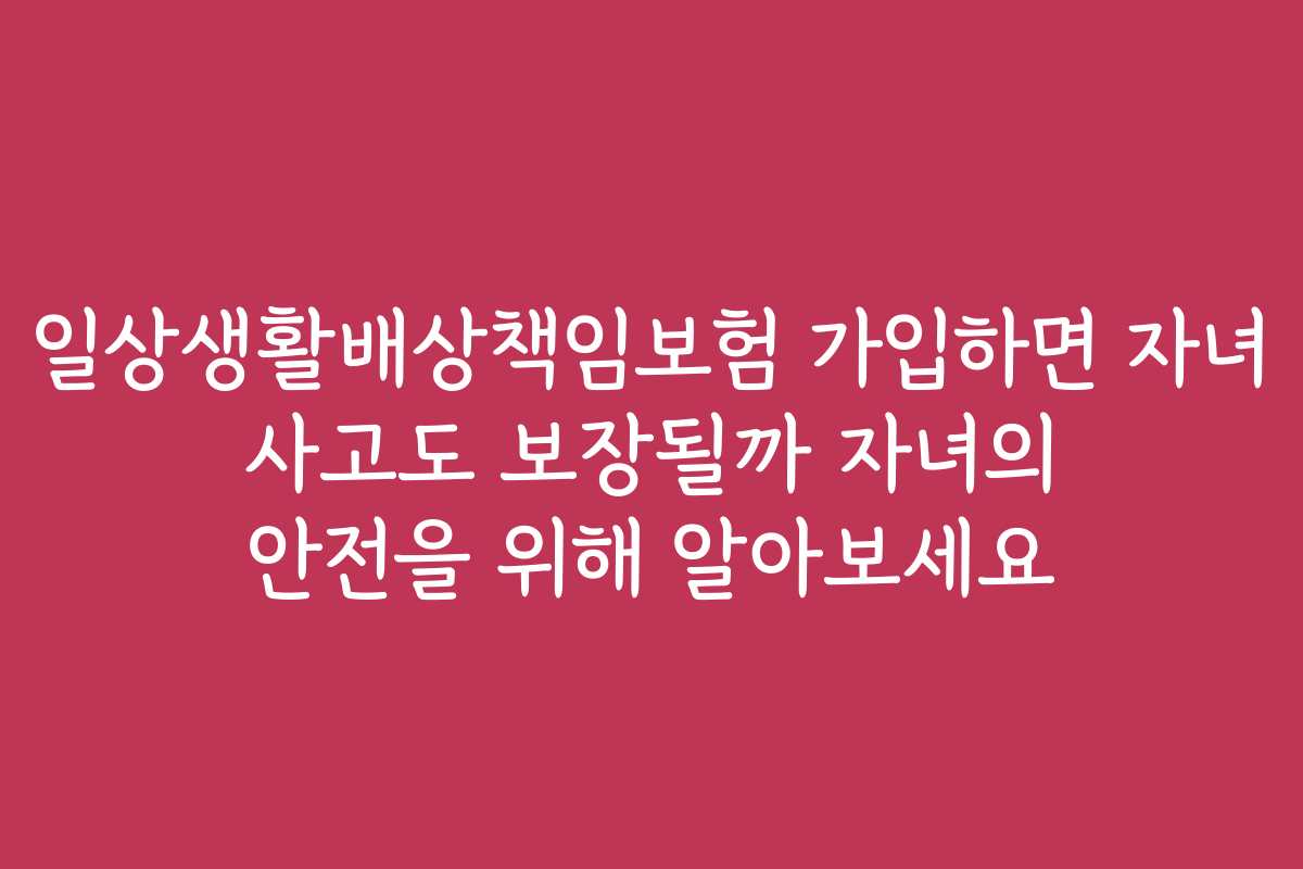 일상생활배상책임보험 가입하면 자녀 사고도 보장될까 자녀의 안전을 위해 알아보세요