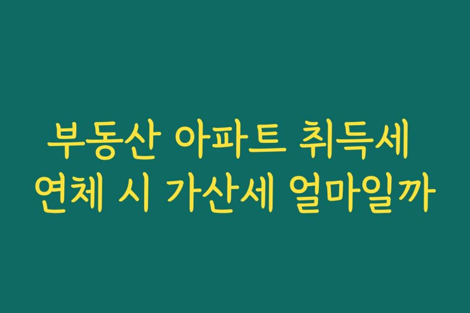 부동산 아파트 취득세 연체 시 가산세 얼마일까