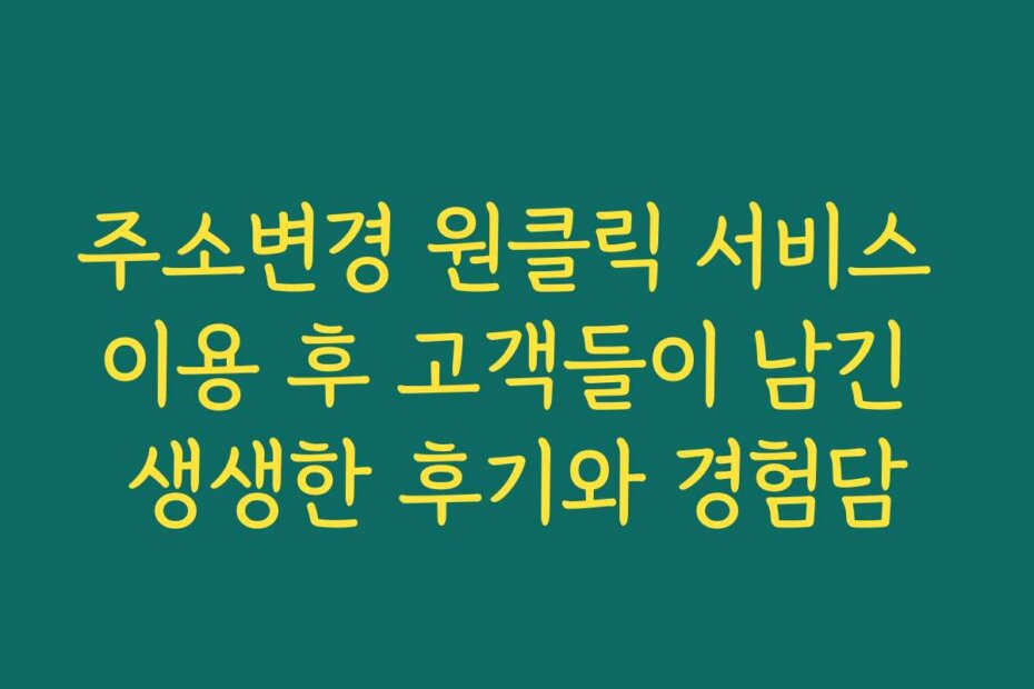 주소변경 원클릭 서비스 이용 후 고객들이 남긴 생생한 후기와 경험담
