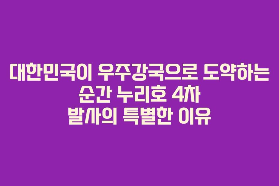 대한민국이 우주강국으로 도약하는 순간 누리호 4차 발사의 특별한 이유