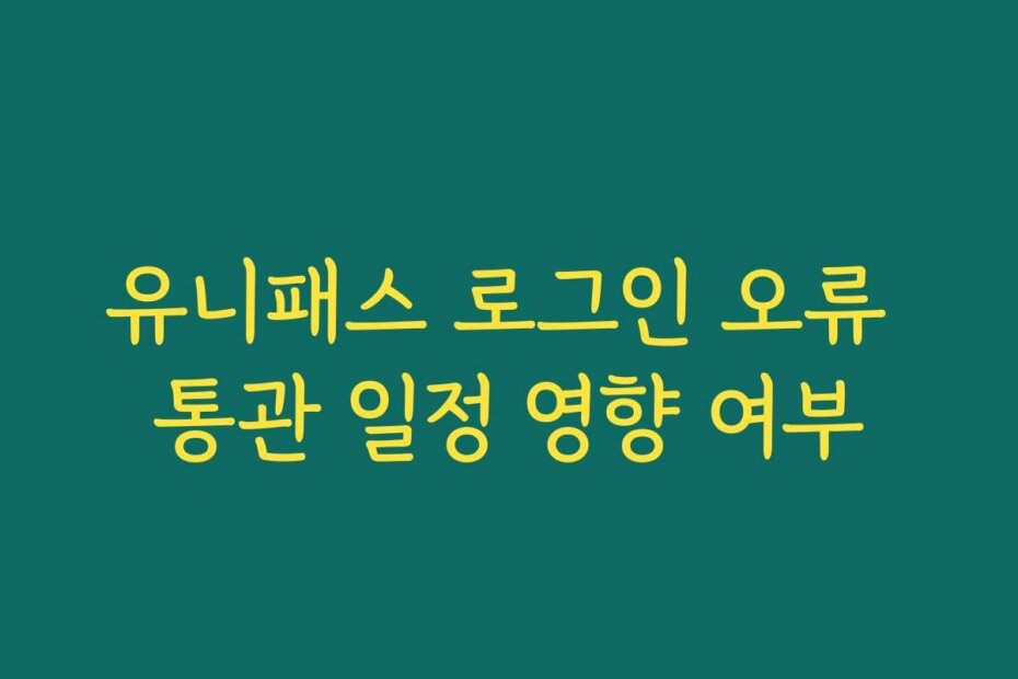 유니패스 로그인 오류 통관 일정 영향 여부