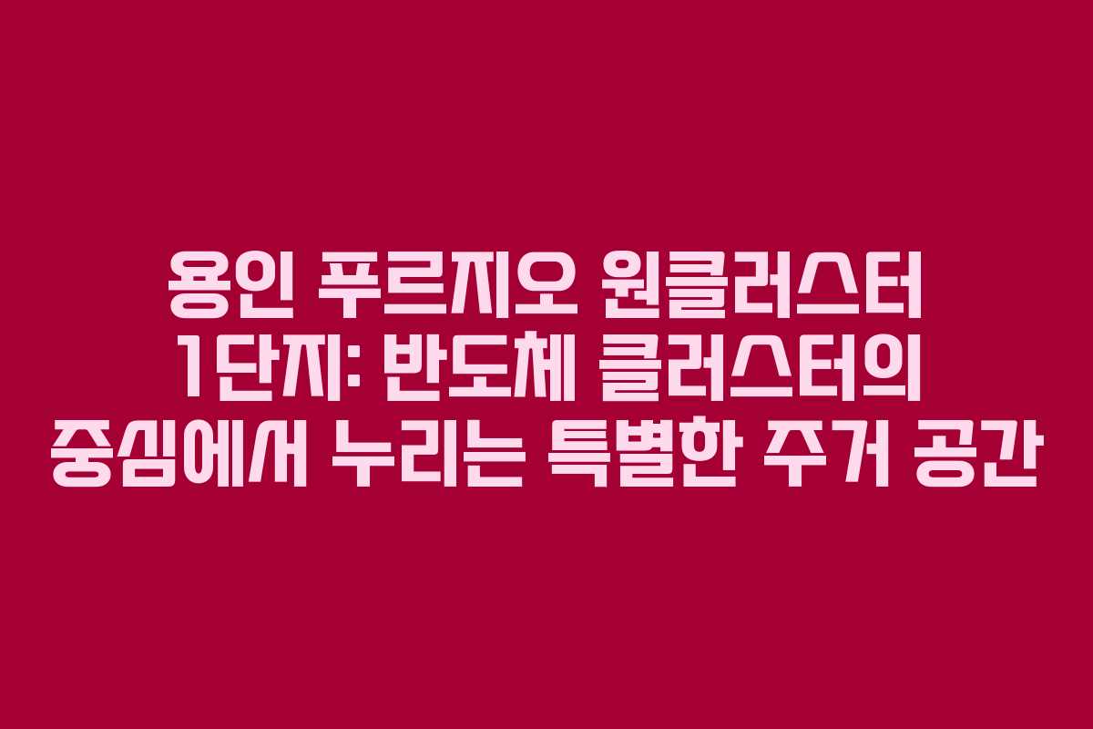 용인 푸르지오 원클러스터 1단지: 반도체 클러스터의 중심에서 누리는 특별한 주거 공간