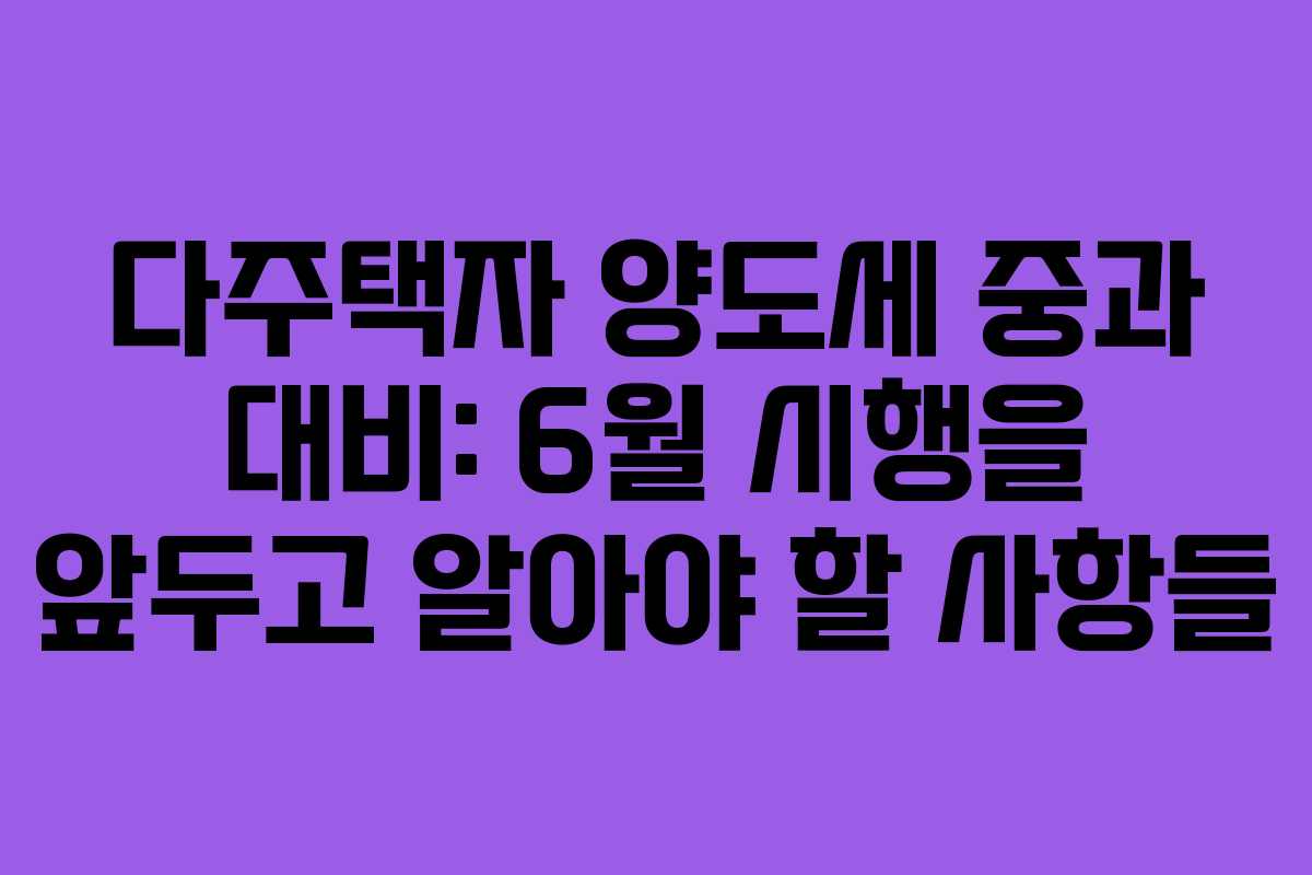 다주택자 양도세 중과 대비: 6월 시행을 앞두고 알아야 할 사항들