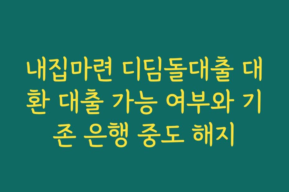 내집마련 디딤돌대출 대환 대출 가능 여부와 기존 은행 중도 해지