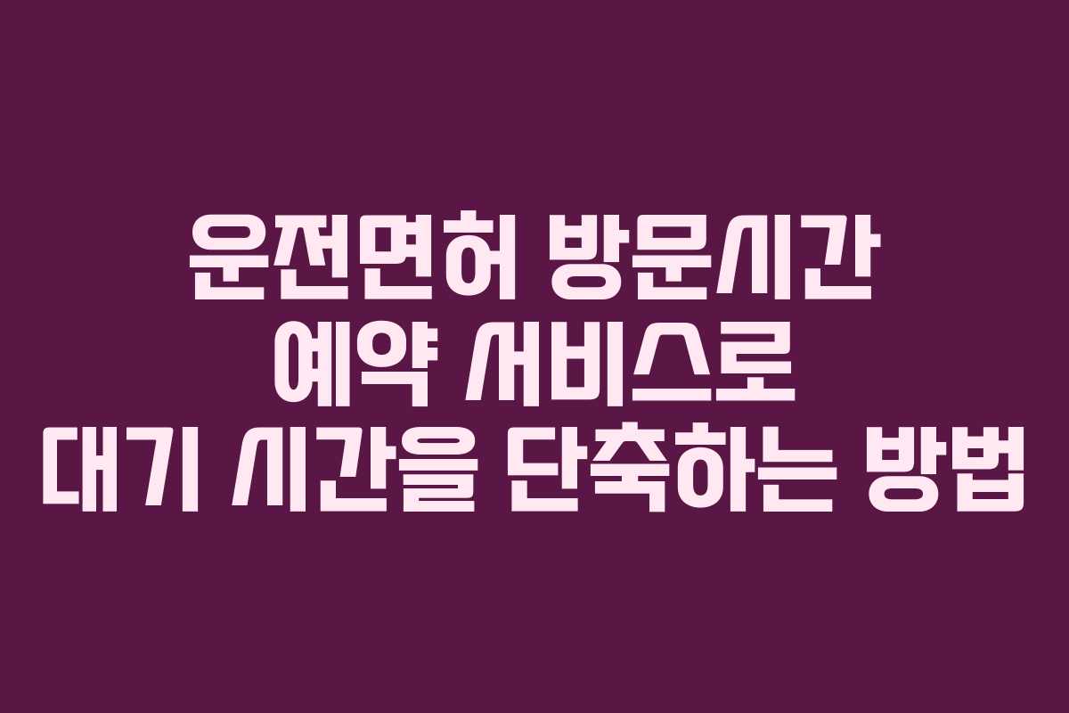 운전면허 방문시간 예약 서비스로 대기 시간을 단축하는 방법