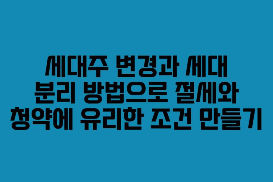 세대주 변경과 세대 분리 방법으로 절세와 청약에 유리한 조건 만들기
