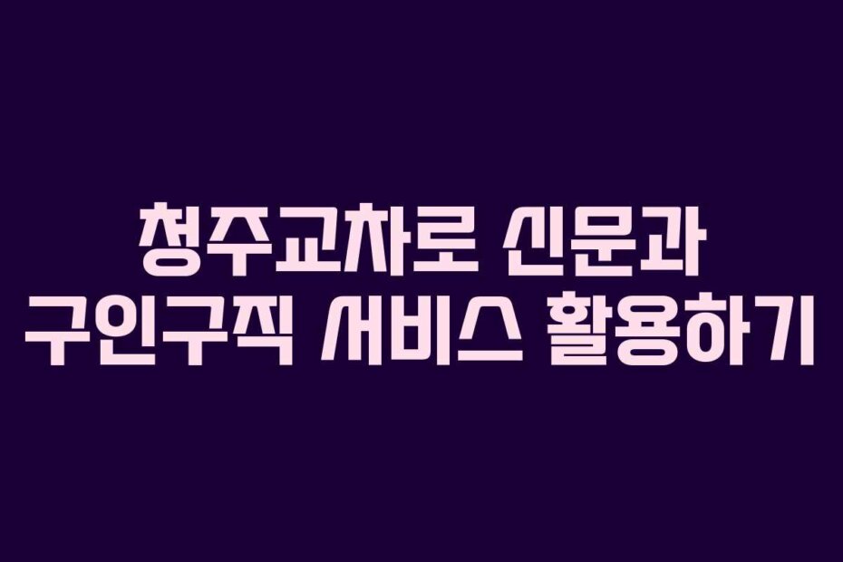 청주교차로 신문과 구인구직 서비스 활용하기
