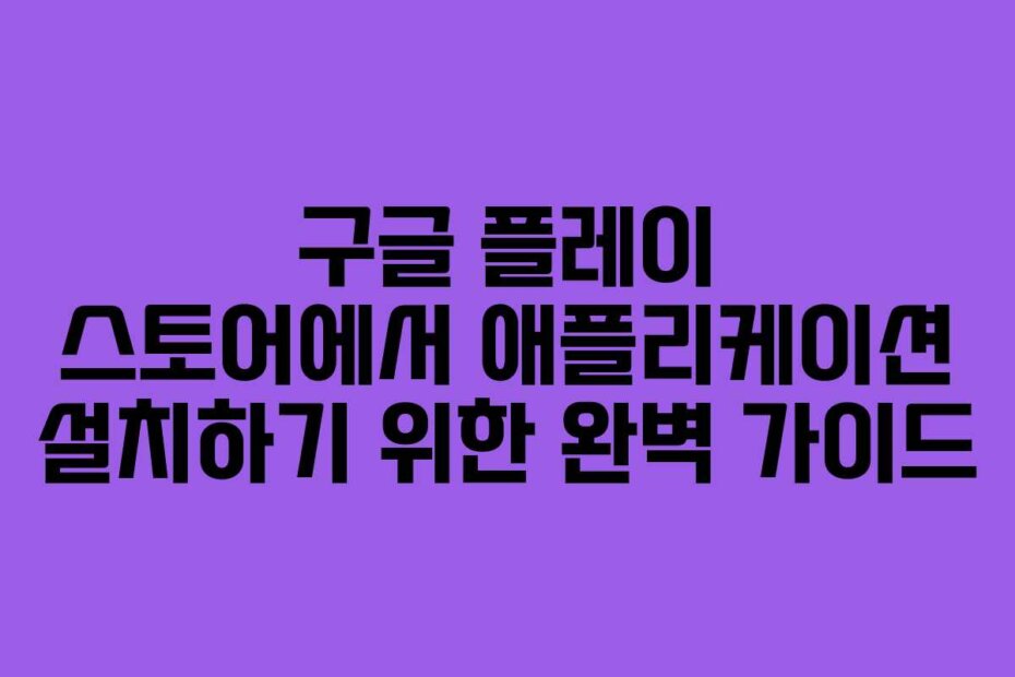 구글 플레이 스토어에서 애플리케이션 설치하기 위한 완벽 가이드
