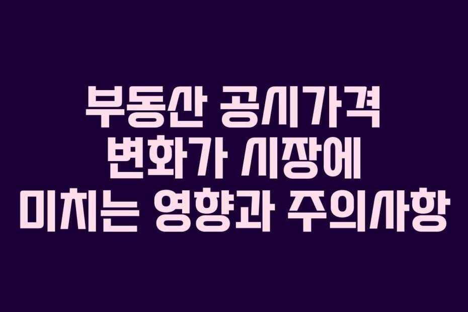 부동산 공시가격 변화가 시장에 미치는 영향과 주의사항