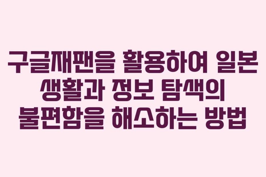구글재팬을 활용하여 일본 생활과 정보 탐색의 불편함을 해소하는 방법