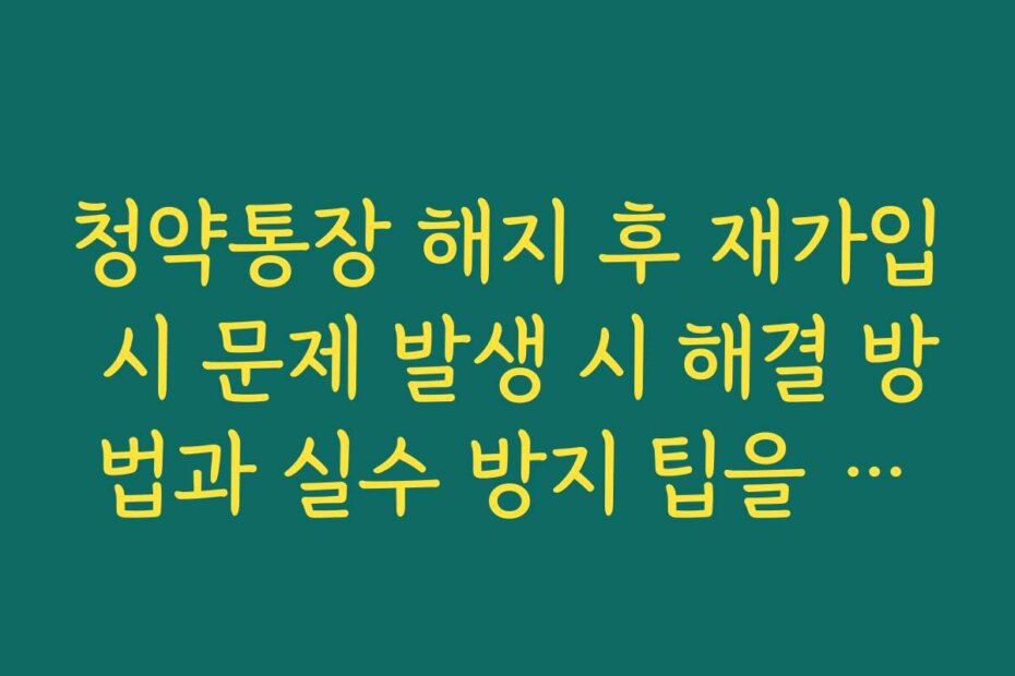 청약통장 해지 후 재가입 시 문제 발생 시 해결 방법과 실수 방지 팁을 알려드림
