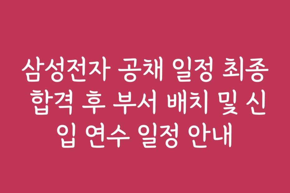 삼성전자 공채 일정 최종 합격 후 부서 배치 및 신입 연수 일정 안내