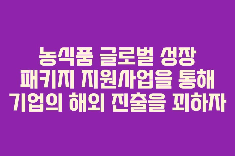 농식품 글로벌 성장 패키지 지원사업을 통해 기업의 해외 진출을 꾀하자