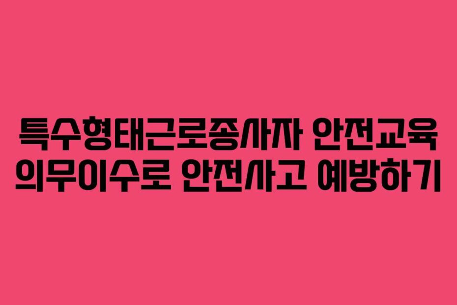 특수형태근로종사자 안전교육 의무이수로 안전사고 예방하기