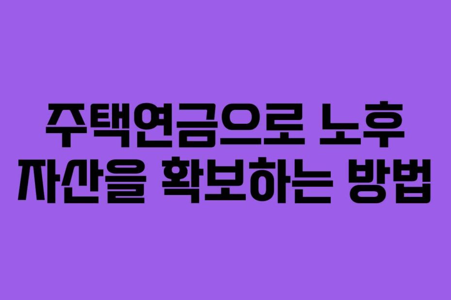 주택연금으로 노후 자산을 확보하는 방법