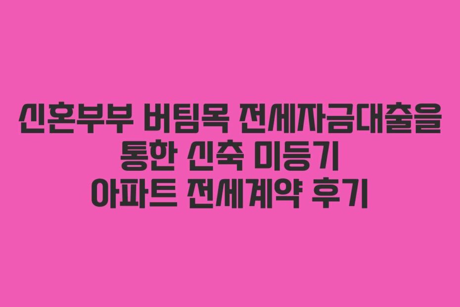 신혼부부 버팀목 전세자금대출을 통한 신축 미등기 아파트 전세계약 후기