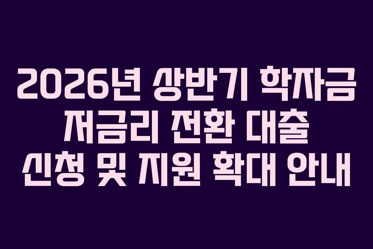 2026년 상반기 학자금 저금리 전환 대출 신청 및 지원 확대 안내