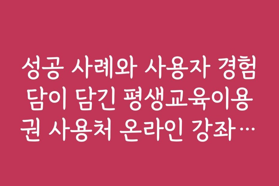 성공 사례와 사용자 경험담이 담긴 평생교육이용권 사용처 온라인 강좌 이야기 모음