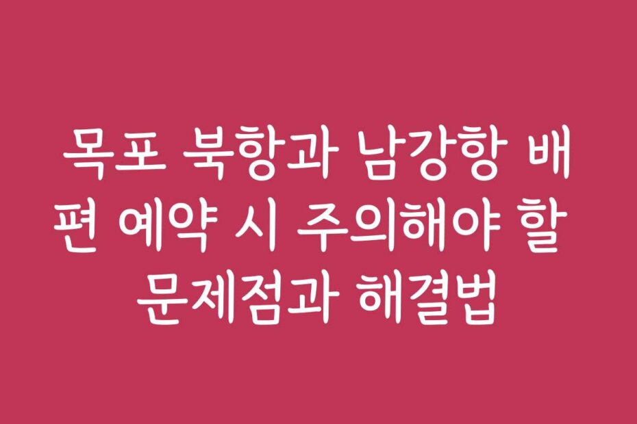 목포 북항과 남강항 배편 예약 시 주의해야 할 문제점과 해결법