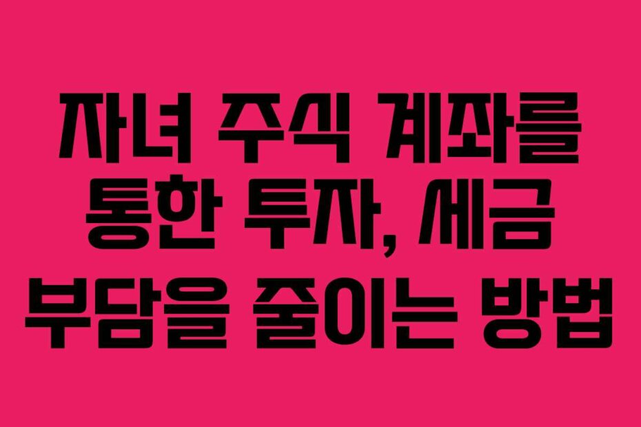 자녀 주식 계좌를 통한 투자, 세금 부담을 줄이는 방법 자녀 주식 계좌를 통한 투자, 세금 부담을 줄이는 방법