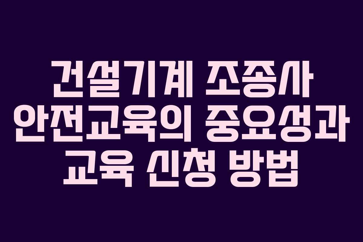 건설기계 조종사 안전교육의 중요성과 교육 신청 방법