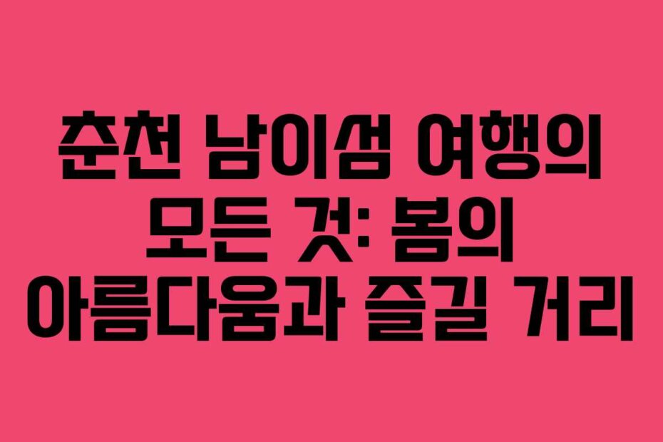 춘천 남이섬 여행의 모든 것: 봄의 아름다움과 즐길 거리