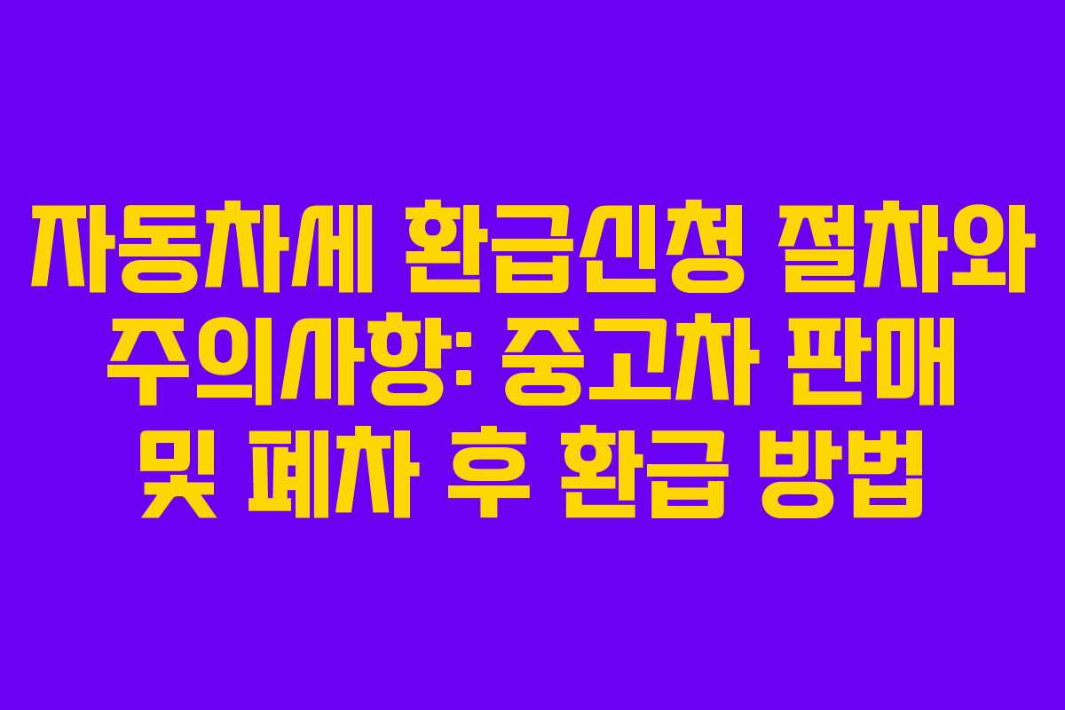 자동차세 환급신청 절차와 주의사항: 중고차 판매 및 폐차 후 환급 방법