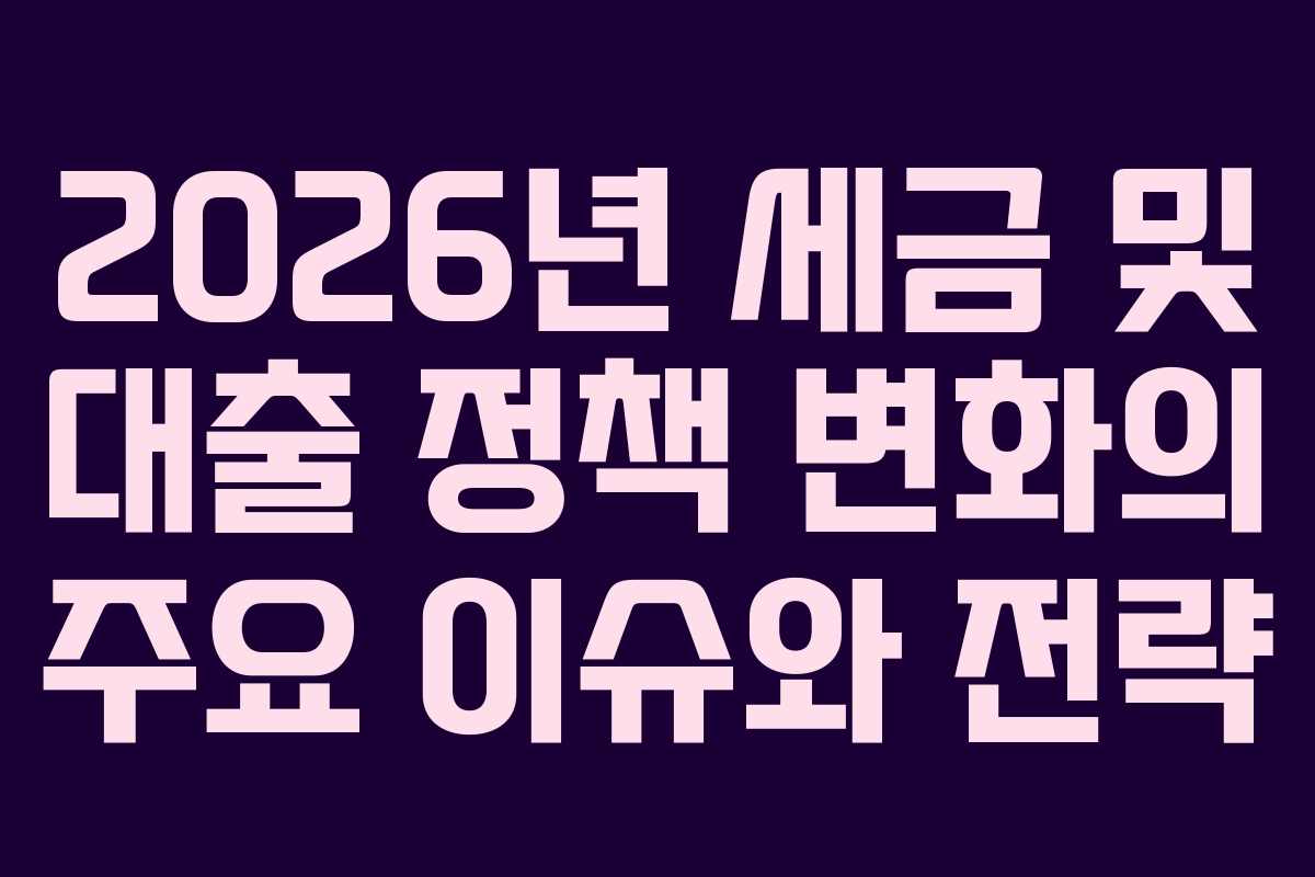 2026년 세금 및 대출 정책 변화의 주요 이슈와 전략