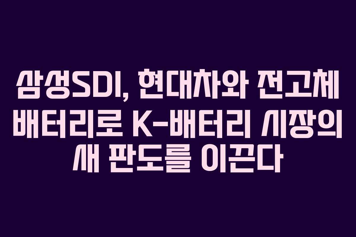 삼성SDI, 현대차와 전고체 배터리로 K-배터리 시장의 새 판도를 이끈다