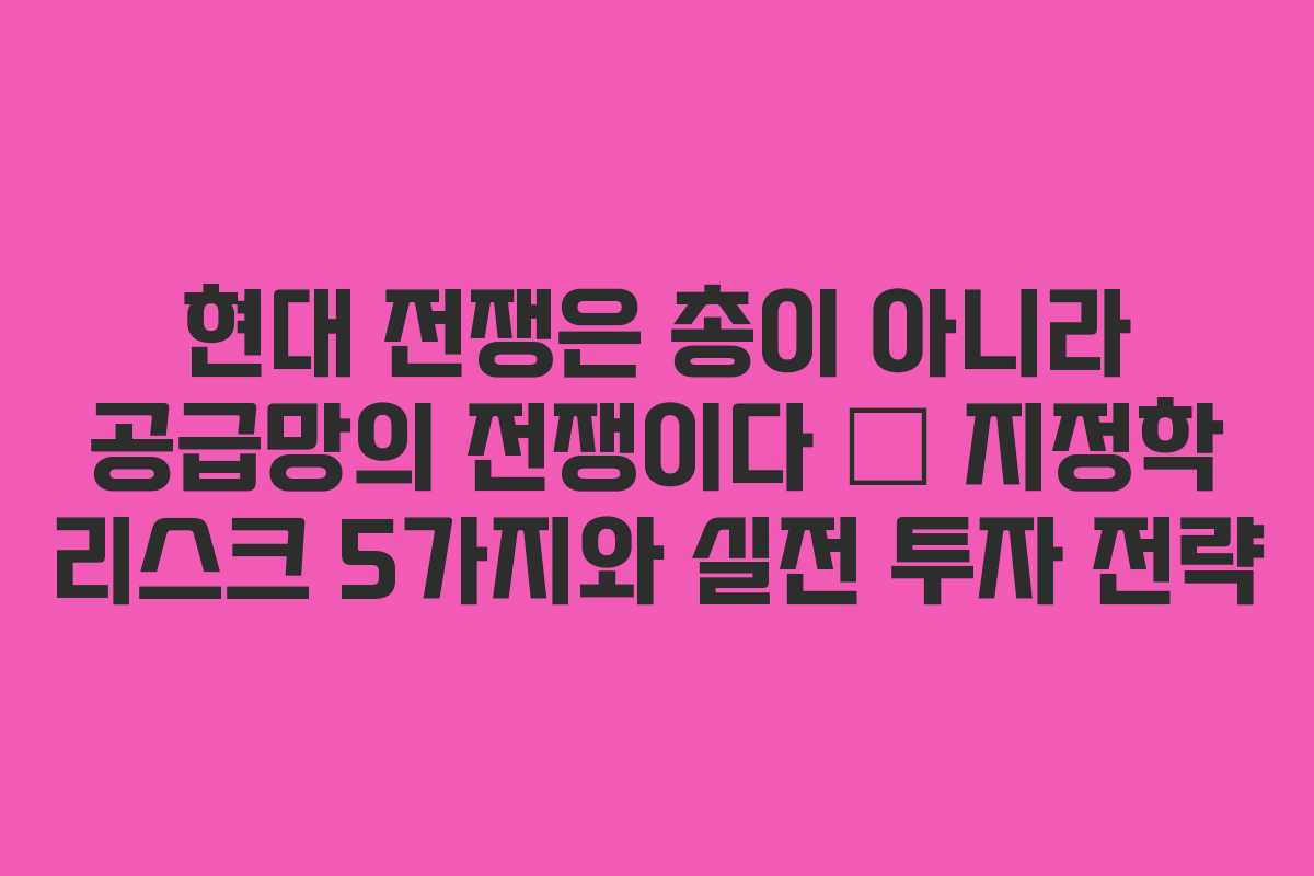 현대 전쟁은 총이 아니라 공급망의 전쟁이다 — 지정학 리스크 5가지와 실전 투자 전략