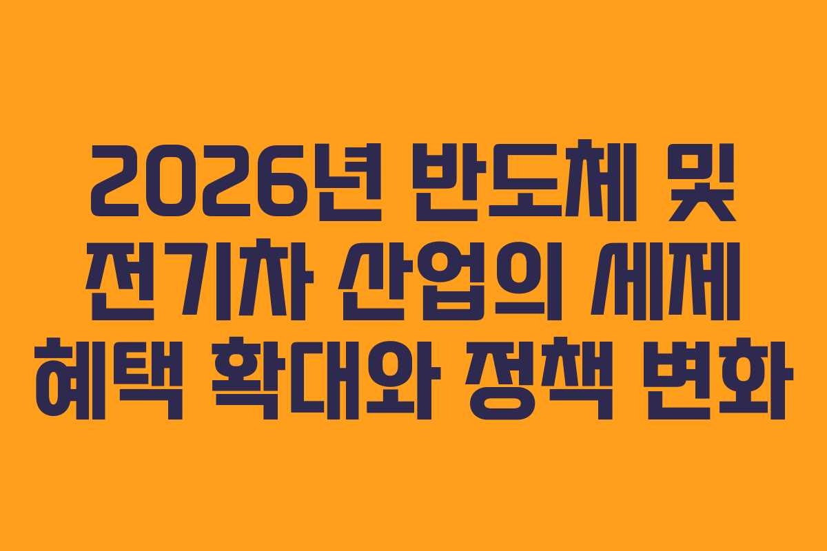 2026년 반도체 및 전기차 산업의 세제 혜택 확대와 정책 변화