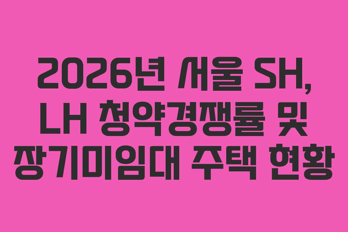 2026년 서울 SH, LH 청약경쟁률 및 장기미임대 주택 현황