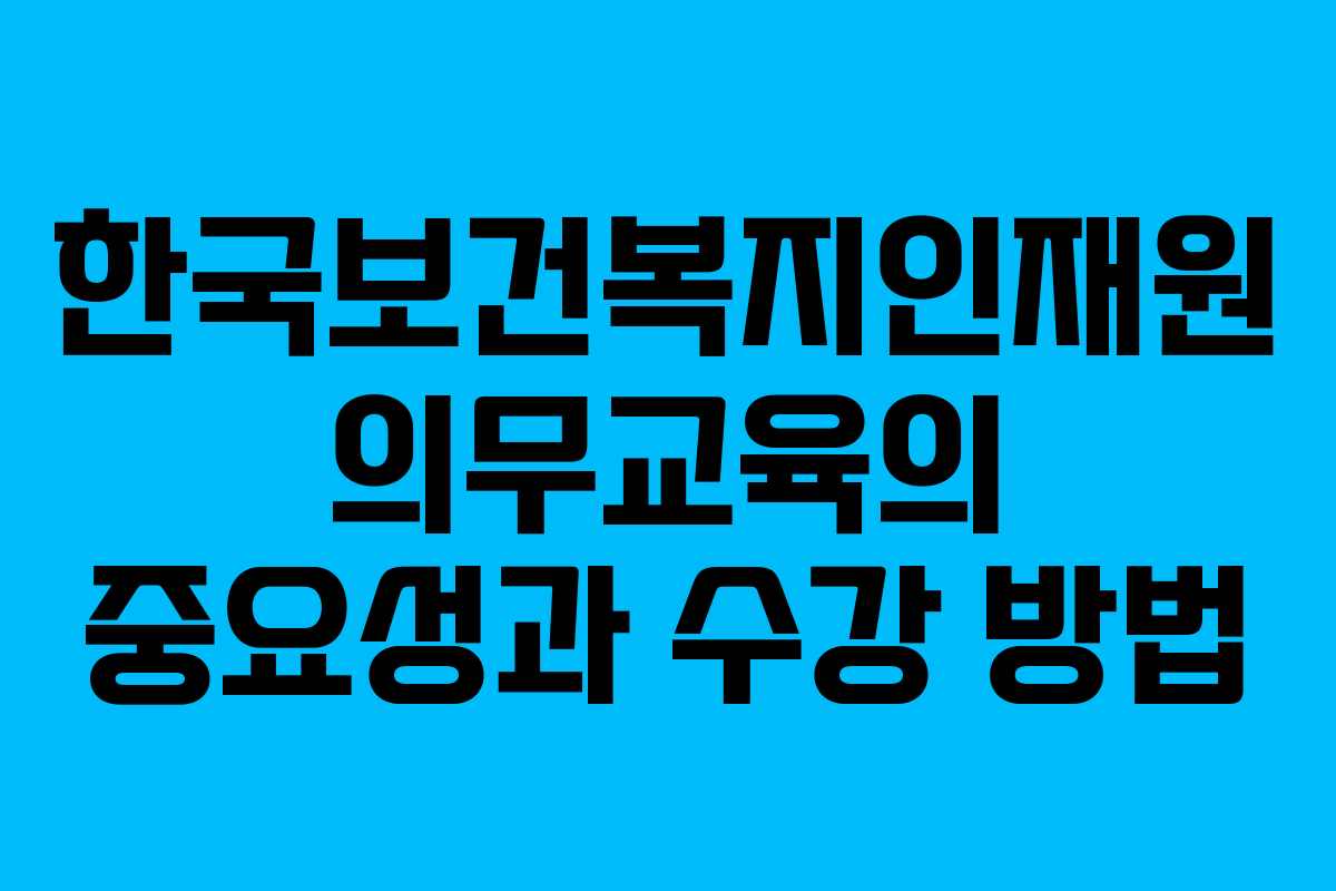 한국보건복지인재원 의무교육의 중요성과 수강 방법