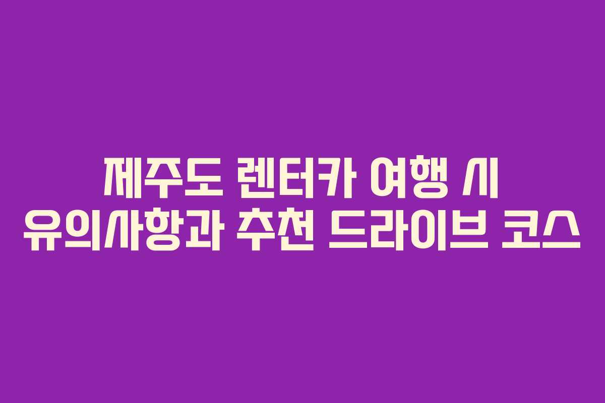 제주도 렌터카 여행 시 유의사항과 추천 드라이브 코스