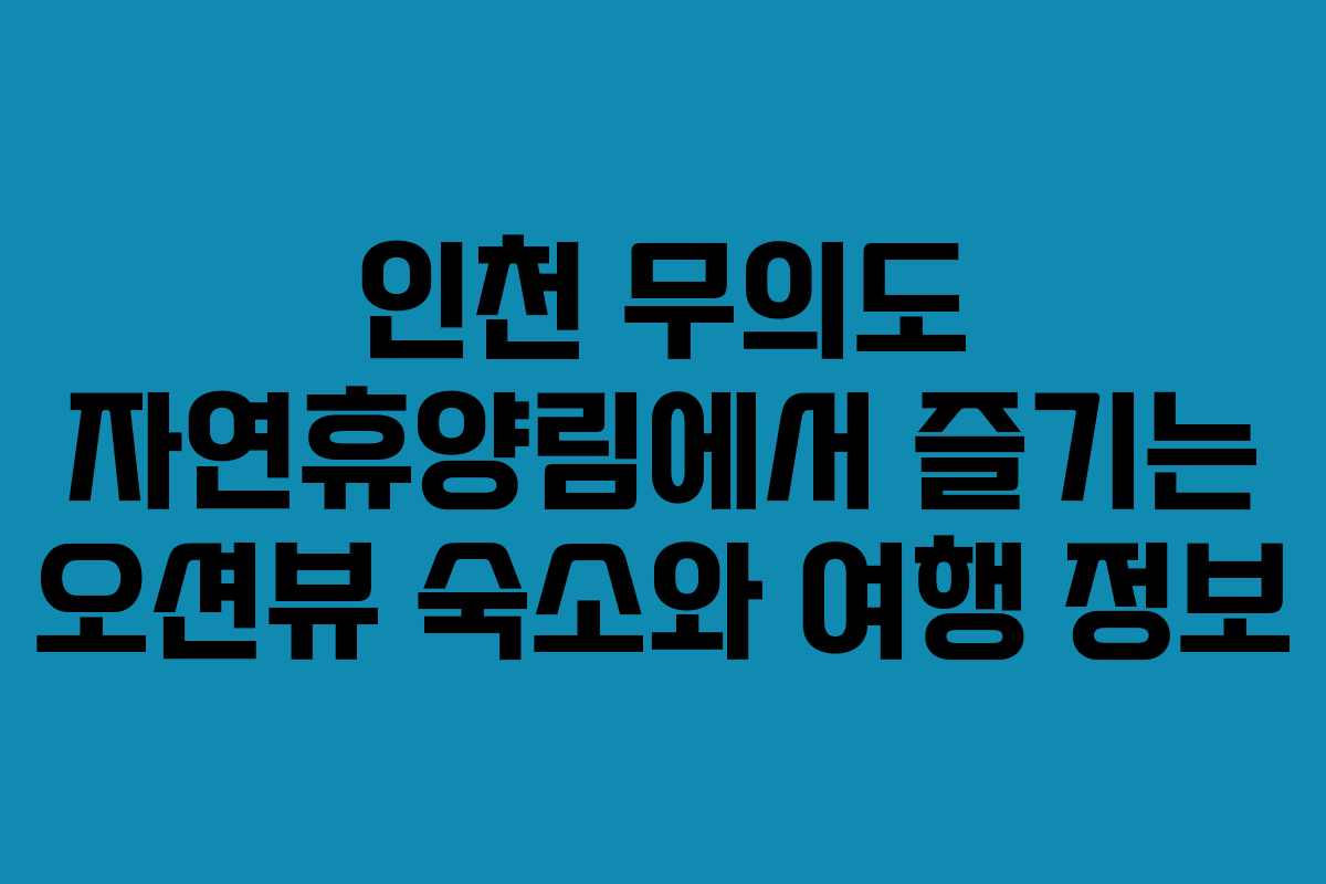 인천 무의도 자연휴양림에서 즐기는 오션뷰 숙소와 여행 정보
