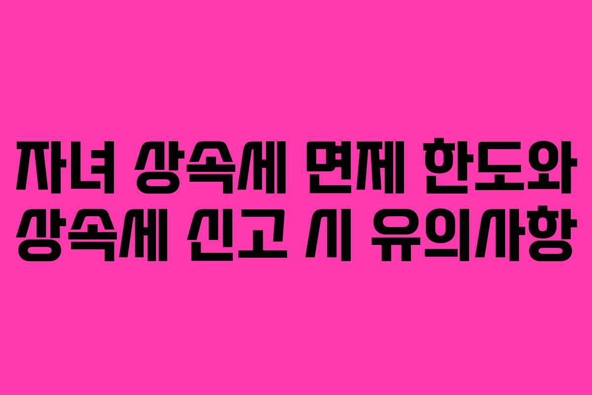 자녀 상속세 면제 한도와 상속세 신고 시 유의사항