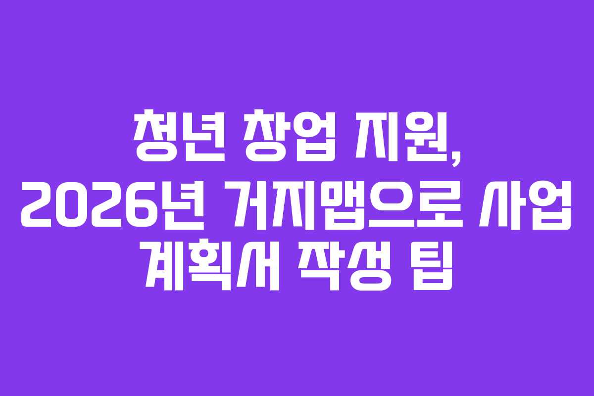 청년 창업 지원, 2026년 거지맵으로 사업 계획서 작성 팁