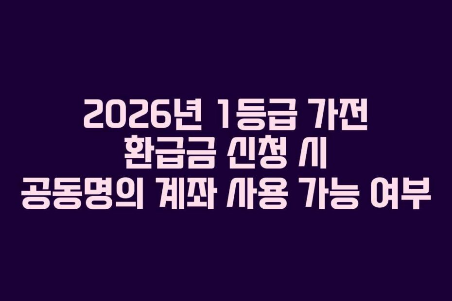 2026년 1등급 가전 환급금 신청 시 공동명의 계좌 사용 가능 여부